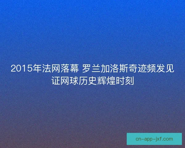 2015年法网落幕 罗兰加洛斯奇迹频发见证网球历史辉煌时刻